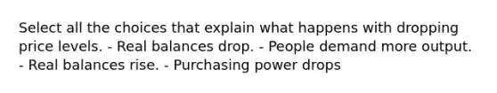 Select all the choices that explain what happens with dropping price levels. - Real balances drop. - People demand more output. - Real balances rise. - Purchasing power drops