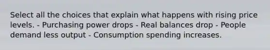 Select all the choices that explain what happens with rising price levels. - Purchasing power drops - Real balances drop - People demand less output - Consumption spending increases.