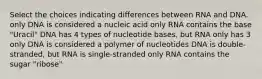 Select the choices indicating differences between RNA and DNA. only DNA is considered a nucleic acid only RNA contains the base "Uracil" DNA has 4 types of nucleotide bases, but RNA only has 3 only DNA is considered a polymer of nucleotides DNA is double-stranded, but RNA is single-stranded only RNA contains the sugar "ribose"