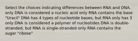 Select the choices indicating differences between RNA and DNA. only DNA is considered a nucleic acid only RNA contains the base "Uracil" DNA has 4 types of nucleotide bases, but RNA only has 3 only DNA is considered a polymer of nucleotides DNA is double-stranded, but RNA is single-stranded only RNA contains the sugar "ribose"