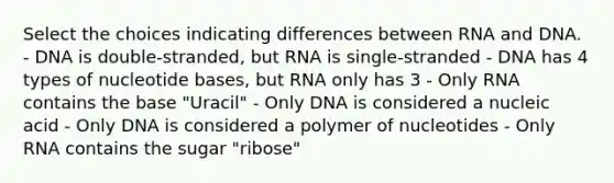 Select the choices indicating differences between RNA and DNA. - DNA is double-stranded, but RNA is single-stranded - DNA has 4 types of nucleotide bases, but RNA only has 3 - Only RNA contains the base "Uracil" - Only DNA is considered a nucleic acid - Only DNA is considered a polymer of nucleotides - Only RNA contains the sugar "ribose"