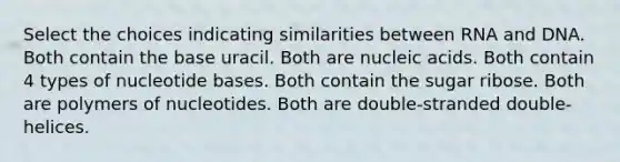 Select the choices indicating similarities between RNA and DNA. Both contain the base uracil. Both are nucleic acids. Both contain 4 types of nucleotide bases. Both contain the sugar ribose. Both are polymers of nucleotides. Both are double-stranded double-helices.