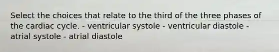 Select the choices that relate to the third of the three phases of the cardiac cycle. - ventricular systole - ventricular diastole - atrial systole - atrial diastole