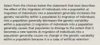 Select from the choices below the statement that best describes the effect of the migration of individuals into a population a) migration of individuals into a population generally increases the genetic variability within a population b) migration of individuals into a population generally decreases the genetic variability within a population c) migration of individuals into a population generally causes that population to diverge to the extent that it becomes a new species d) migration of individuals into a population generally causes no change in the genetic variability within a population because it is a case of artificial selection