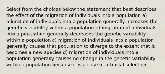 Select from the choices below the statement that best describes the effect of the migration of individuals into a population a) migration of individuals into a population generally increases the genetic variability within a population b) migration of individuals into a population generally decreases the genetic variability within a population c) migration of individuals into a population generally causes that population to diverge to the extent that it becomes a new species d) migration of individuals into a population generally causes no change in the genetic variability within a population because it is a case of artificial selection