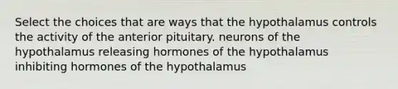 Select the choices that are ways that the hypothalamus controls the activity of the anterior pituitary. neurons of the hypothalamus releasing hormones of the hypothalamus inhibiting hormones of the hypothalamus