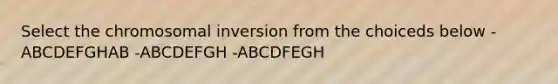 Select the chromosomal inversion from the choiceds below -ABCDEFGHAB -ABCDEFGH -ABCDFEGH