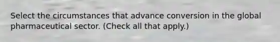 Select the circumstances that advance conversion in the global pharmaceutical sector. (Check all that apply.)