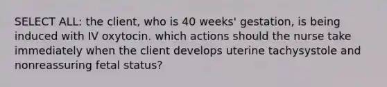 SELECT ALL: the client, who is 40 weeks' gestation, is being induced with IV oxytocin. which actions should the nurse take immediately when the client develops uterine tachysystole and nonreassuring fetal status?