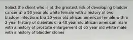 Select the client who is at the greatest risk of developing bladder cancer a) a 50 year old white female with a history of two bladder infections b)a 30 year old african american female with a 2 year history of diabetes c) a 40 year old african american male with a history of prostate enlargement d) 65 year old white male with a history of bladder stones