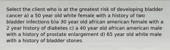 Select the client who is at the greatest risk of developing bladder cancer a) a 50 year old white female with a history of two bladder infections b)a 30 year old african american female with a 2 year history of diabetes c) a 40 year old african american male with a history of prostate enlargement d) 65 year old white male with a history of bladder stones