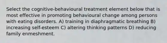 Select the cognitive-behavioural treatment element below that is most effective in promoting behavioural change among persons with eating disorders. A) training in diaphragmatic breathing B) increasing self-esteem C) altering thinking patterns D) reducing family enmeshment.