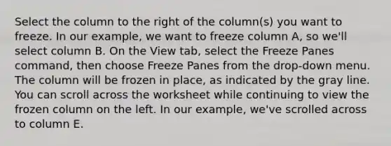 Select the column to the right of the column(s) you want to freeze. In our example, we want to freeze column A, so we'll select column B. On the View tab, select the Freeze Panes command, then choose Freeze Panes from the drop-down menu. The column will be frozen in place, as indicated by the gray line. You can scroll across the worksheet while continuing to view the frozen column on the left. In our example, we've scrolled across to column E.