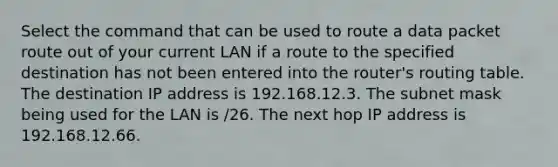 Select the command that can be used to route a data packet route out of your current LAN if a route to the specified destination has not been entered into the router's routing table. The destination IP address is 192.168.12.3. The subnet mask being used for the LAN is /26. The next hop IP address is 192.168.12.66.