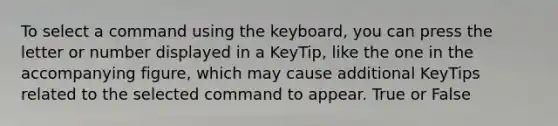 To select a command using the keyboard, you can press the letter or number displayed in a KeyTip, like the one in the accompanying figure, which may cause additional KeyTips related to the selected command to appear. True or False