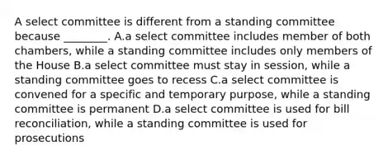 A select committee is different from a standing committee because ________. A.a select committee includes member of both chambers, while a standing committee includes only members of the House B.a select committee must stay in session, while a standing committee goes to recess C.a select committee is convened for a specific and temporary purpose, while a standing committee is permanent D.a select committee is used for bill reconciliation, while a standing committee is used for prosecutions