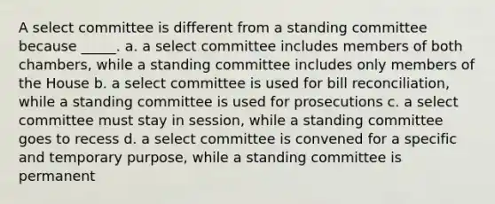 A select committee is different from a standing committee because _____. a. a select committee includes members of both chambers, while a standing committee includes only members of the House b. a select committee is used for bill reconciliation, while a standing committee is used for prosecutions c. a select committee must stay in session, while a standing committee goes to recess d. a select committee is convened for a specific and temporary purpose, while a standing committee is permanent