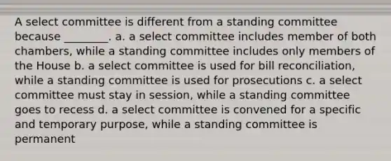 A select committee is different from a standing committee because ________. a. a select committee includes member of both chambers, while a standing committee includes only members of the House b. a select committee is used for bill reconciliation, while a standing committee is used for prosecutions c. a select committee must stay in session, while a standing committee goes to recess d. a select committee is convened for a specific and temporary purpose, while a standing committee is permanent