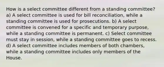 How is a select committee different from a standing committee? a) A select committee is used for bill reconciliation, while a standing committee is used for prosecutions. b) A select committee is convened for a specific and temporary purpose, while a standing committee is permanent. c) Select committee must stay in session, while a standing committee goes to recess. d) A select committee includes members of both chambers, while a standing committee includes only members of the House.