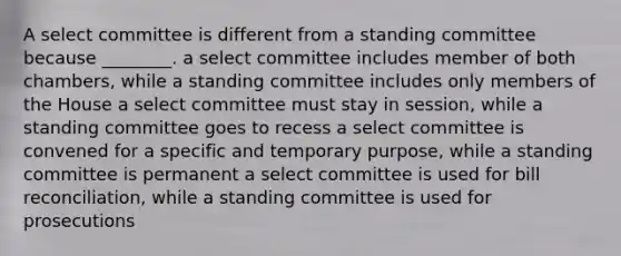 A select committee is different from a standing committee because ________. a select committee includes member of both chambers, while a standing committee includes only members of the House a select committee must stay in session, while a standing committee goes to recess a select committee is convened for a specific and temporary purpose, while a standing committee is permanent a select committee is used for bill reconciliation, while a standing committee is used for prosecutions