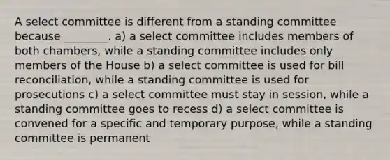 A select committee is different from a standing committee because ________. a) a select committee includes members of both chambers, while a standing committee includes only members of the House b) a select committee is used for bill reconciliation, while a standing committee is used for prosecutions c) a select committee must stay in session, while a standing committee goes to recess d) a select committee is convened for a specific and temporary purpose, while a standing committee is permanent