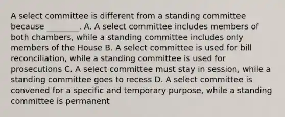 A select committee is different from a standing committee because ________. A. A select committee includes members of both chambers, while a standing committee includes only members of the House B. A select committee is used for bill reconciliation, while a standing committee is used for prosecutions C. A select committee must stay in session, while a standing committee goes to recess D. A select committee is convened for a specific and temporary purpose, while a standing committee is permanent