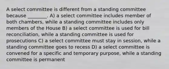 A select committee is different from a standing committee because ________. A) a select committee includes member of both chambers, while a standing committee includes only members of the House B) a select committee is used for bill reconciliation, while a standing committee is used for prosecutions C) a select committee must stay in session, while a standing committee goes to recess D) a select committee is convened for a specific and temporary purpose, while a standing committee is permanent