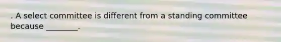 . A select committee is different from a standing committee because ________.