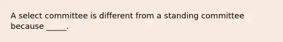 A select committee is different from a standing committee because _____.