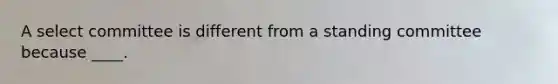 A select committee is different from a standing committee because ____.