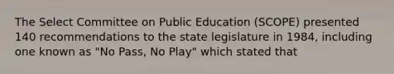 The Select Committee on Public Education (SCOPE) presented 140 recommendations to the state legislature in 1984, including one known as "No Pass, No Play" which stated that