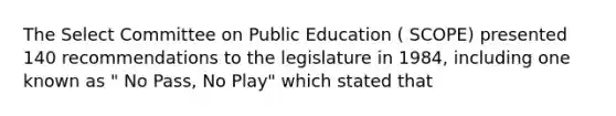 The Select Committee on Public Education ( SCOPE) presented 140 recommendations to the legislature in 1984, including one known as " No Pass, No Play" which stated that