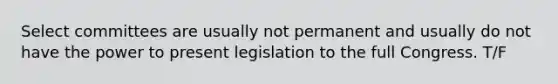 Select committees are usually not permanent and usually do not have the power to present legislation to the full Congress. T/F