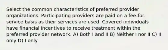 Select the common characteristics of preferred provider organizations. Participating providers are paid on a fee-for-service basis as their services are used. Covered individuals have financial incentives to receive treatment within the preferred provider network. A) Both I and II B) Neither I nor II C) II only D) I only