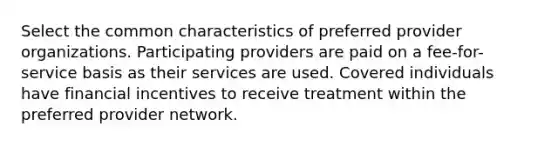 Select the common characteristics of preferred provider organizations. Participating providers are paid on a fee-for-service basis as their services are used. Covered individuals have financial incentives to receive treatment within the preferred provider network.