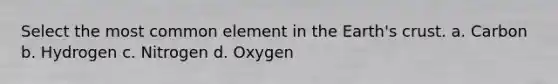 Select the most common element in the Earth's crust. a. Carbon b. Hydrogen c. Nitrogen d. Oxygen