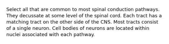 Select all that are common to most spinal conduction pathways. They decussate at some level of the spinal cord. Each tract has a matching tract on the other side of the CNS. Most tracts consist of a single neuron. Cell bodies of neurons are located within nuclei associated with each pathway.