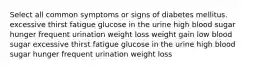 Select all common symptoms or signs of diabetes mellitus. excessive thirst fatigue glucose in the urine high blood sugar hunger frequent urination weight loss weight gain low blood sugar excessive thirst fatigue glucose in the urine high blood sugar hunger frequent urination weight loss