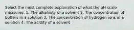 Select the most complete explanation of what the pH scale measures. 1. The alkalinity of a solvent 2. The concentration of buffers in a solution 3. The concentration of hydrogen ions in a solution 4. The acidity of a solvent