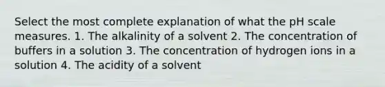 Select the most complete explanation of what the pH scale measures. 1. The alkalinity of a solvent 2. The concentration of buffers in a solution 3. The concentration of hydrogen ions in a solution 4. The acidity of a solvent