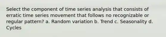 Select the component of time series analysis that consists of erratic time series movement that follows no recognizable or regular pattern? a. Random variation b. Trend c. Seasonality d. Cycles