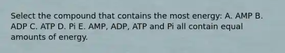 Select the compound that contains the most energy: A. AMP B. ADP C. ATP D. Pi E. AMP, ADP, ATP and Pi all contain equal amounts of energy.