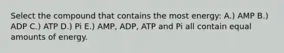 Select the compound that contains the most energy: A.) AMP B.) ADP C.) ATP D.) Pi E.) AMP, ADP, ATP and Pi all contain equal amounts of energy.