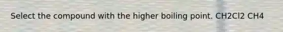 Select the compound with the higher boiling point. CH2Cl2 CH4