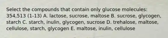 Select the compounds that contain only glucose molecules: 354,513 (1-13) A. lactose, sucrose, maltose B. sucrose, glycogen, starch C. starch, inulin, glycogen, sucrose D. trehalose, maltose, cellulose, starch, glycogen E. maltose, inulin, cellulose