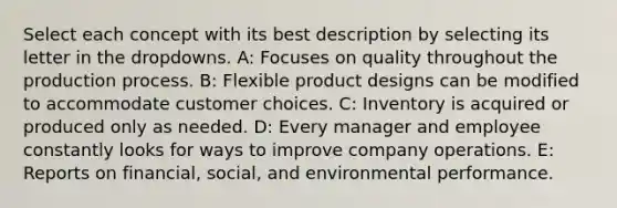 Select each concept with its best description by selecting its letter in the dropdowns. A: Focuses on quality throughout the production process. B: Flexible product designs can be modified to accommodate customer choices. C: Inventory is acquired or produced only as needed. D: Every manager and employee constantly looks for ways to improve company operations. E: Reports on financial, social, and environmental performance.