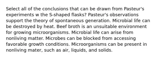 Select all of the conclusions that can be drawn from Pasteur's experiments w the S-shaped flasks? Pasteur's observations support the theory of spontaneous generation. Microbial life can be destroyed by heat. Beef broth is an unsuitable environment for growing microorganisms. Microbial life can arise from nonliving matter. Microbes can be blocked from accessing favorable growth conditions. Microorganisms can be present in nonliving mater, such as air, liquids, and solids.