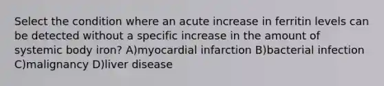 Select the condition where an acute increase in ferritin levels can be detected without a specific increase in the amount of systemic body iron? A)myocardial infarction B)bacterial infection C)malignancy D)liver disease