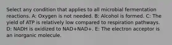 Select any condition that applies to all microbial fermentation reactions. A: Oxygen is not needed. B: Alcohol is formed. C: The yield of ATP is relatively low compared to respiration pathways. D: NADH is oxidized to NAD+NAD+. E: The electron acceptor is an inorganic molecule.