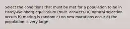 Select the conditions that must be met for a population to be in Hardy-Weinberg equilibrium (mult. answers) a) natural selection occurs b) mating is random c) no new mutations occur d) the population is very large